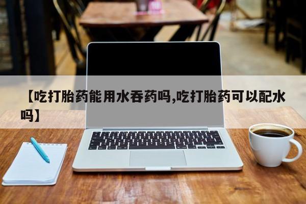 米非米索联系微信【吃打胎药能用水吞药吗,吃打胎药可以配水吗】