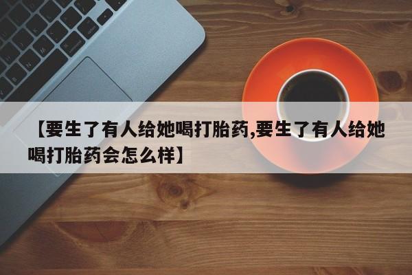 米非米索联系微信【要生了有人给她喝打胎药,要生了有人给她喝打胎药会怎么样】