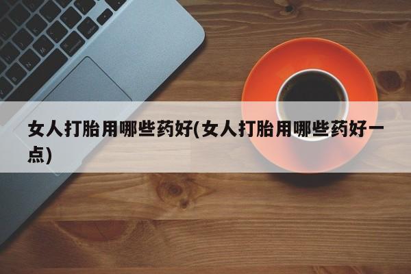 米非米索联系微信女人打胎用哪些药好(女人打胎用哪些药好一点)