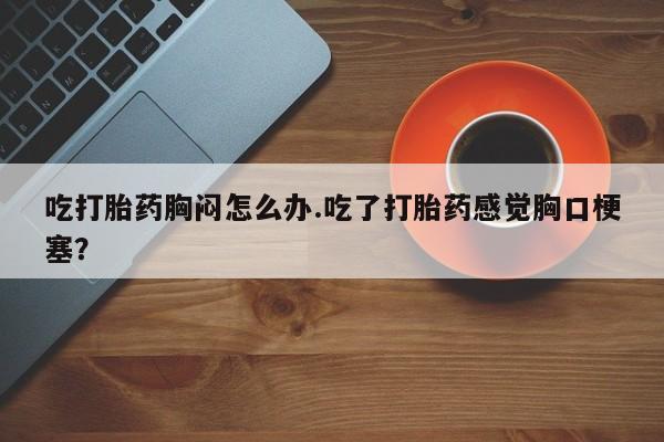 米非米索联系微信吃打胎药胸闷怎么办.吃了打胎药感觉胸口梗塞？