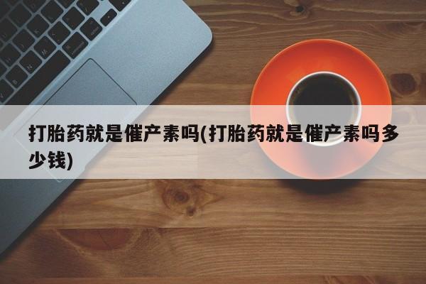 米非米索联系微信打胎药就是催产素吗(打胎药就是催产素吗多少钱)