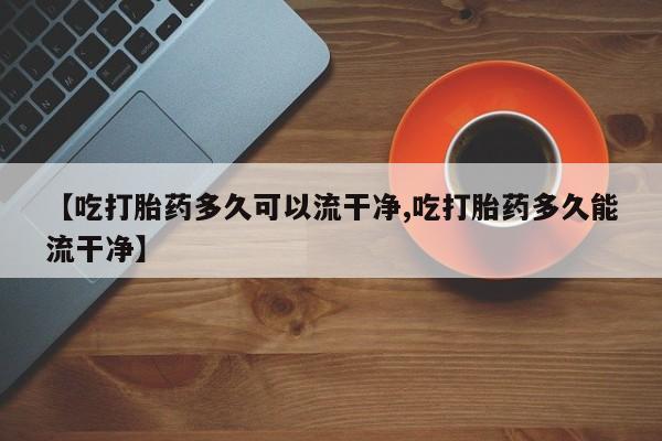 米非米索联系微信【吃打胎药多久可以流干净,吃打胎药多久能流干净】