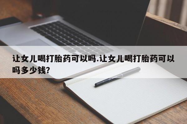 米非米索联系微信让女儿喝打胎药可以吗.让女儿喝打胎药可以吗多少钱？