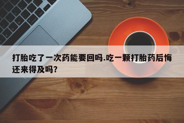 米非米索联系微信打胎吃了一次药能要回吗.吃一颗打胎药后悔还来得及吗？