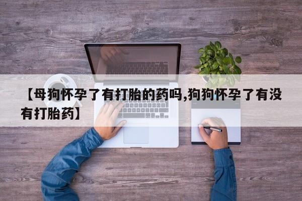 米非米索联系微信【母狗怀孕了有打胎的药吗,狗狗怀孕了有没有打胎药】