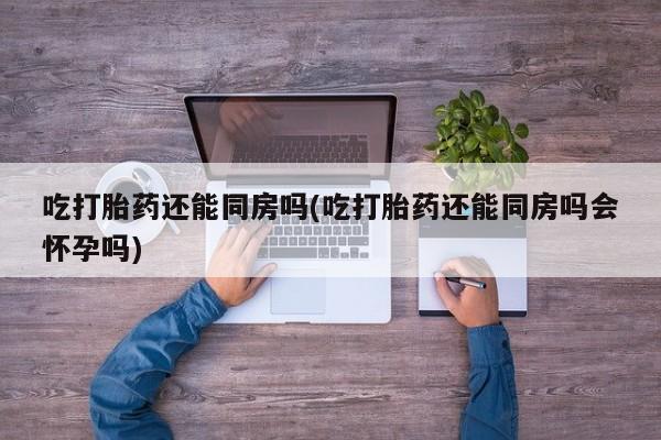 米非米索联系微信吃打胎药还能同房吗(吃打胎药还能同房吗会怀孕吗)