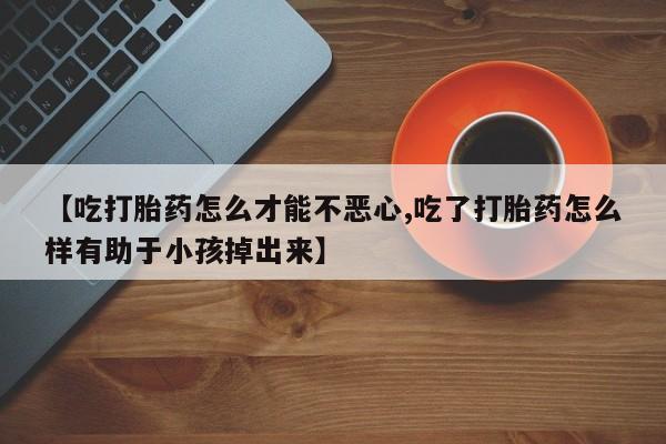米非米索联系微信【吃打胎药怎么才能不恶心,吃了打胎药怎么样有助于小孩掉出来】