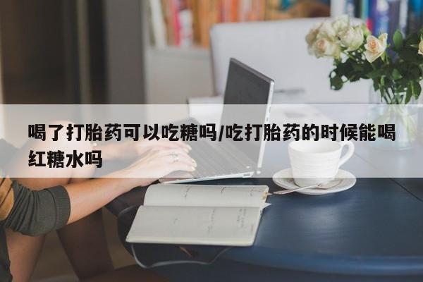 米非米索联系微信喝了打胎药可以吃糖吗/吃打胎药的时候能喝红糖水吗