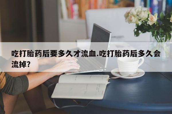 米非米索联系微信吃打胎药后要多久才流血.吃打胎药后多久会流掉？