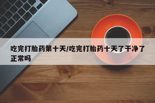 米非米索联系微信吃完打胎药第十天/吃完打胎药十天了干净了正常吗
