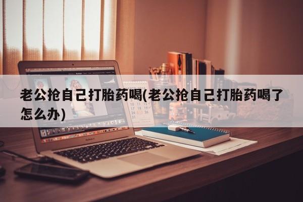 米非米索联系微信老公抢自己打胎药喝(老公抢自己打胎药喝了怎么办)