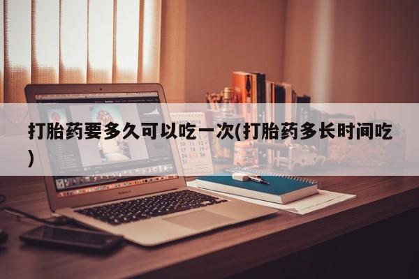 米非米索联系微信打胎药要多久可以吃一次(打胎药多长时间吃)