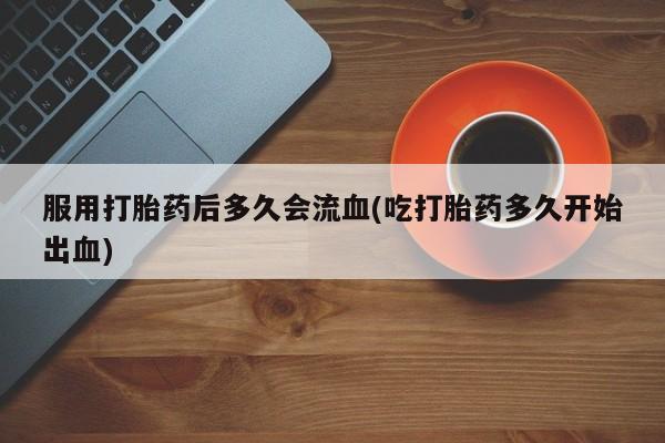 米非米索联系微信服用打胎药后多久会流血(吃打胎药多久开始出血)
