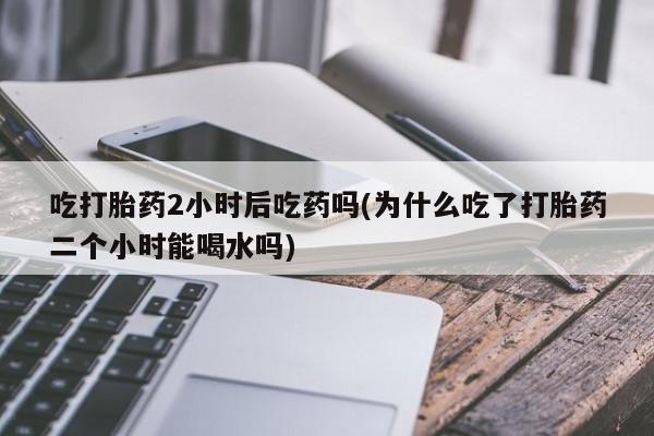 米非米索联系微信吃打胎药2小时后吃药吗(为什么吃了打胎药二个小时能喝水吗)
