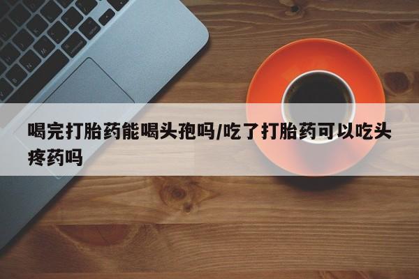 米非米索联系微信喝完打胎药能喝头孢吗/吃了打胎药可以吃头疼药吗