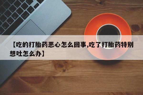 米非米索联系微信【吃的打胎药恶心怎么回事,吃了打胎药特别想吐怎么办】