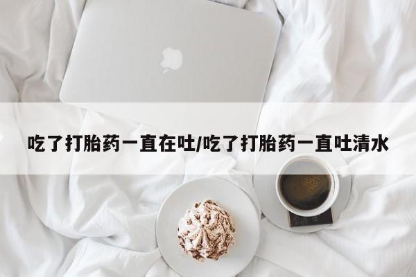 米非米索联系微信吃了打胎药一直在吐/吃了打胎药一直吐清水