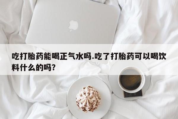 米非米索联系微信吃打胎药能喝正气水吗.吃了打胎药可以喝饮料什么的吗？