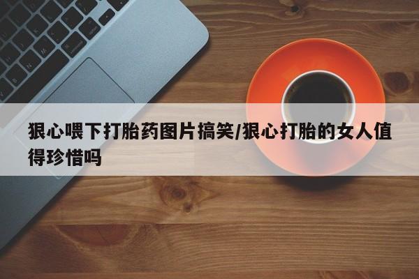 米非米索联系微信狠心喂下打胎药图片搞笑/狠心打胎的女人值得珍惜吗