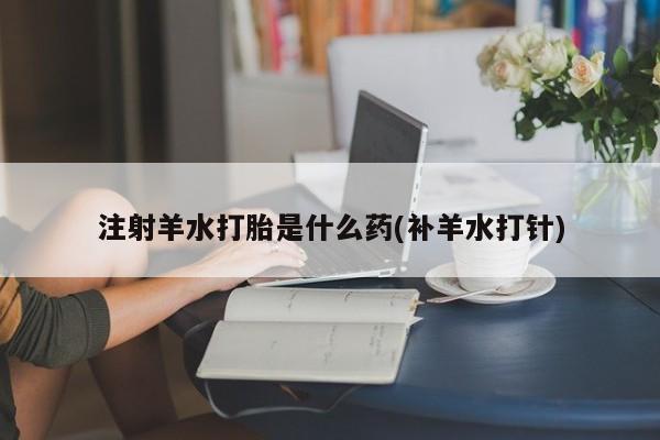 米非米索联系微信注射羊水打胎是什么药(补羊水打针)