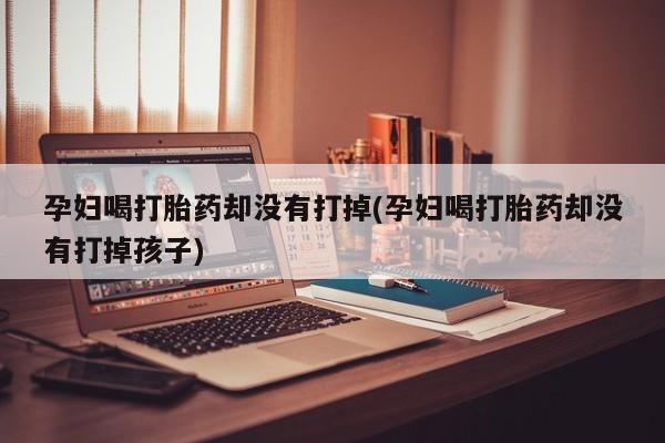 米非米索联系微信孕妇喝打胎药却没有打掉(孕妇喝打胎药却没有打掉孩子)