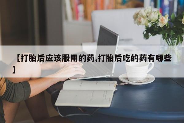 米非米索联系微信【打胎后应该服用的药,打胎后吃的药有哪些】