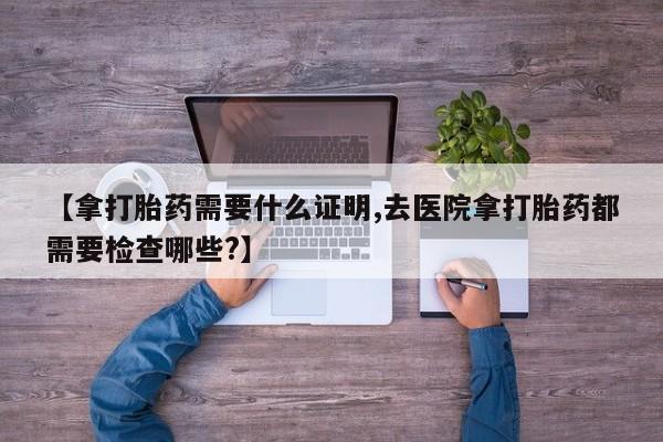 米非米索联系微信【拿打胎药需要什么证明,去医院拿打胎药都需要检查哪些?】