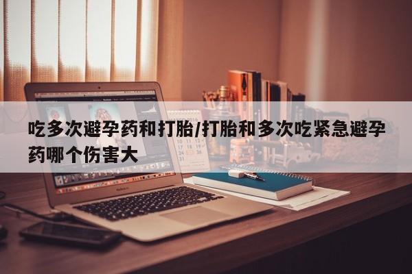 米非米索联系微信吃多次避孕药和打胎/打胎和多次吃紧急避孕药哪个伤害大