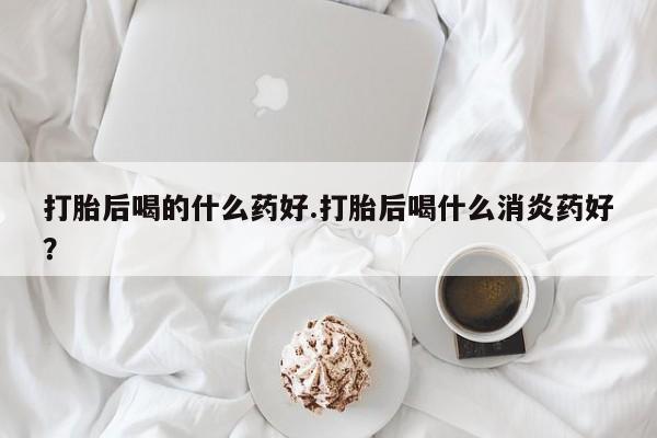 米非米索联系微信打胎后喝的什么药好.打胎后喝什么消炎药好？