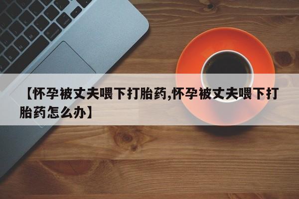 米非米索联系微信【怀孕被丈夫喂下打胎药,怀孕被丈夫喂下打胎药怎么办】