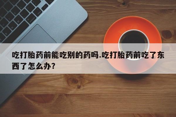 米非米索联系微信吃打胎药前能吃别的药吗.吃打胎药前吃了东西了怎么办？