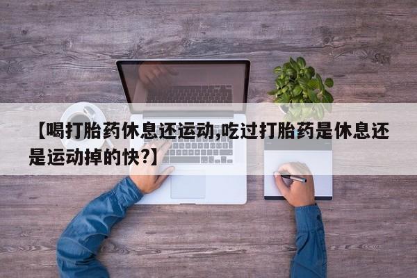 米非米索联系微信【喝打胎药休息还运动,吃过打胎药是休息还是运动掉的快?】