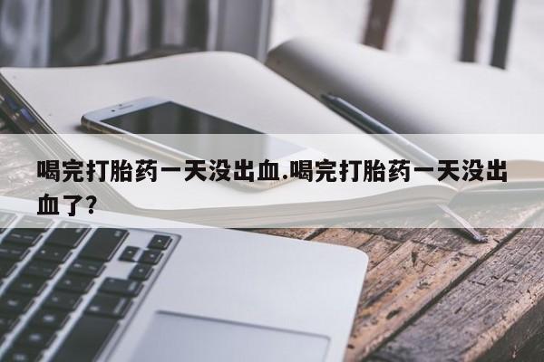 米非米索联系微信喝完打胎药一天没出血.喝完打胎药一天没出血了？