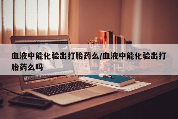 米非米索联系微信血液中能化验出打胎药么/血液中能化验出打胎药么吗