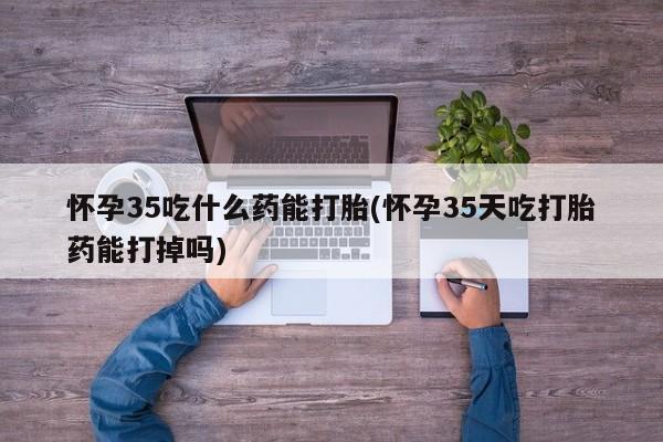 米非米索联系微信怀孕35吃什么药能打胎(怀孕35天吃打胎药能打掉吗)