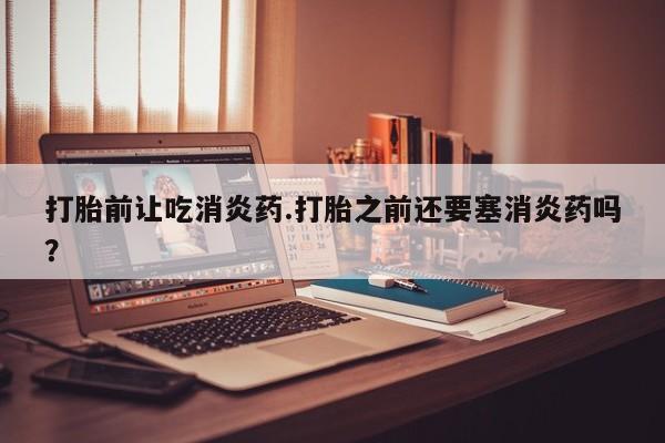米非米索联系微信打胎前让吃消炎药.打胎之前还要塞消炎药吗？