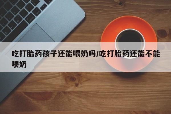 米非米索联系微信吃打胎药孩子还能喂奶吗/吃打胎药还能不能喂奶