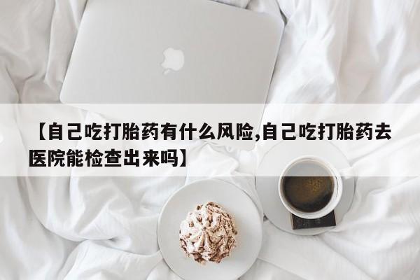 米非米索联系微信【自己吃打胎药有什么风险,自己吃打胎药去医院能检查出来吗】