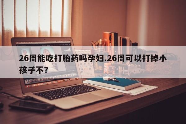 米非米索联系微信26周能吃打胎药吗孕妇.26周可以打掉小孩子不？