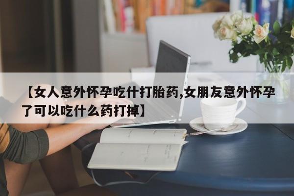 米非米索联系微信【女人意外怀孕吃什打胎药,女朋友意外怀孕了可以吃什么药打掉】