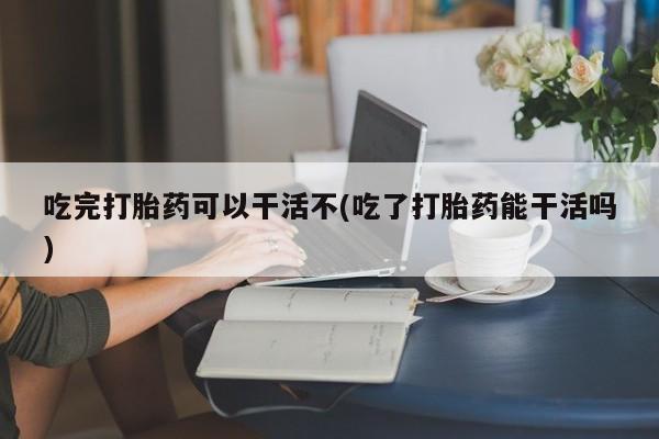米非米索联系微信吃完打胎药可以干活不(吃了打胎药能干活吗)