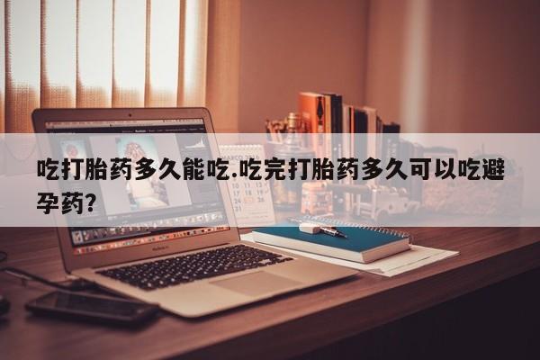 米非米索联系微信吃打胎药多久能吃.吃完打胎药多久可以吃避孕药？