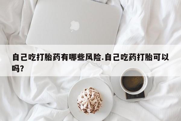 米非米索联系微信自己吃打胎药有哪些风险.自己吃药打胎可以吗？