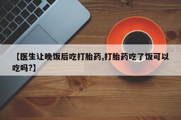米非米索联系微信【医生让晚饭后吃打胎药,打胎药吃了饭可以吃吗?】