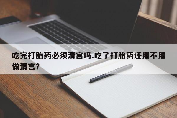 米非米索联系微信吃完打胎药必须清宫吗.吃了打胎药还用不用做清宫？