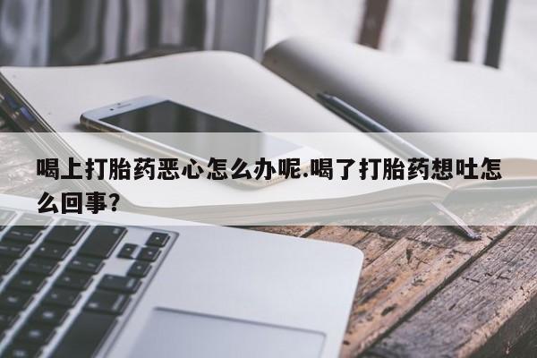 米非米索联系微信喝上打胎药恶心怎么办呢.喝了打胎药想吐怎么回事？