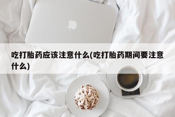 米非米索联系微信吃打胎药应该注意什么(吃打胎药期间要注意什么)