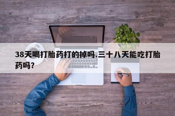 米非米索联系微信38天喝打胎药打的掉吗.三十八天能吃打胎药吗？