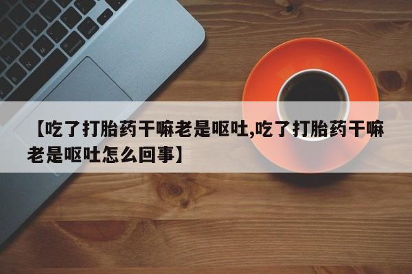 米非米索联系微信【吃了打胎药干嘛老是呕吐,吃了打胎药干嘛老是呕吐怎么回事】