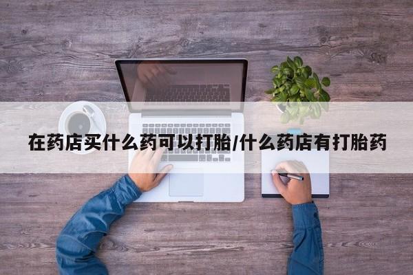 米非米索联系微信在药店买什么药可以打胎/什么药店有打胎药
